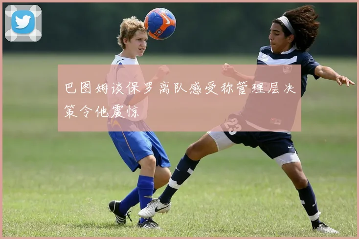 巴图姆谈保罗离队感受称管理层决策令他震惊