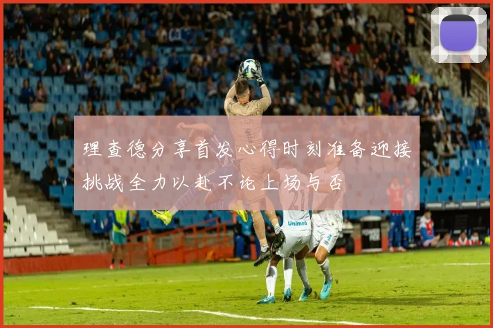 理查德分享首发心得时刻准备迎接挑战全力以赴不论上场与否