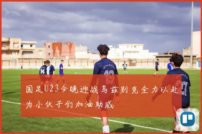 国足U23今晚迎战乌兹别克全力以赴为小伙子们加油助威
