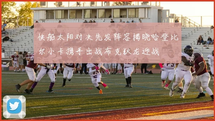 快船太阳对决先发阵容揭晓哈登比尔小卡携手出战布克狄龙迎战
