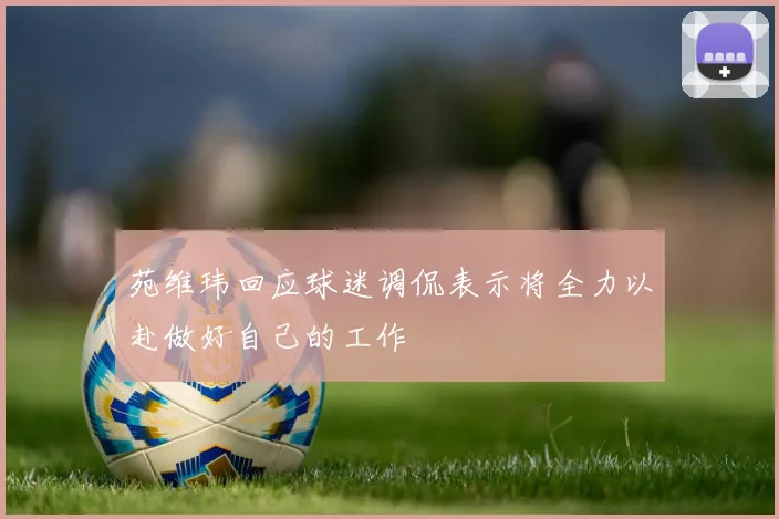苑维玮回应球迷调侃表示将全力以赴做好自己的工作