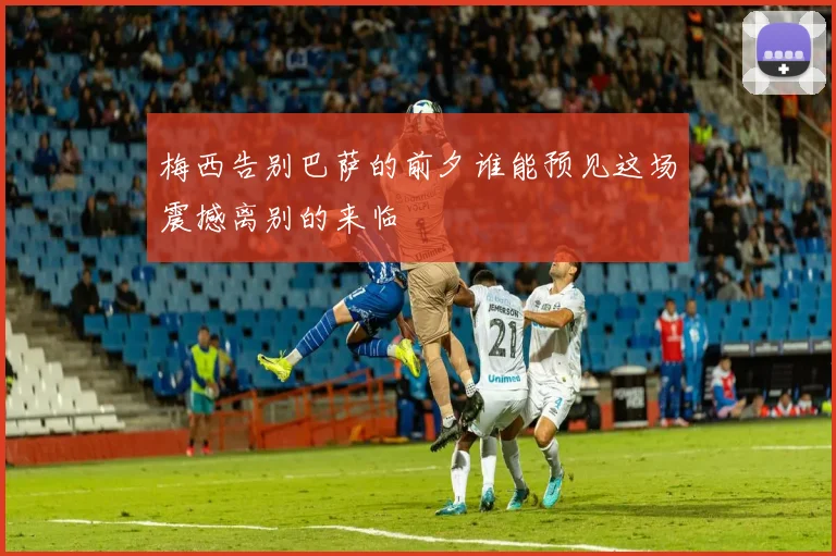 梅西告别巴萨的前夕谁能预见这场震撼离别的来临