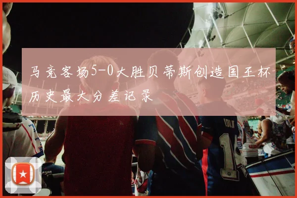马竞客场5-0大胜贝蒂斯创造国王杯历史最大分差记录
