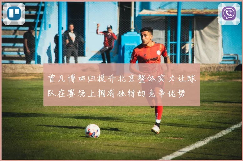 曾凡博回归提升北京整体实力让球队在赛场上拥有独特的竞争优势