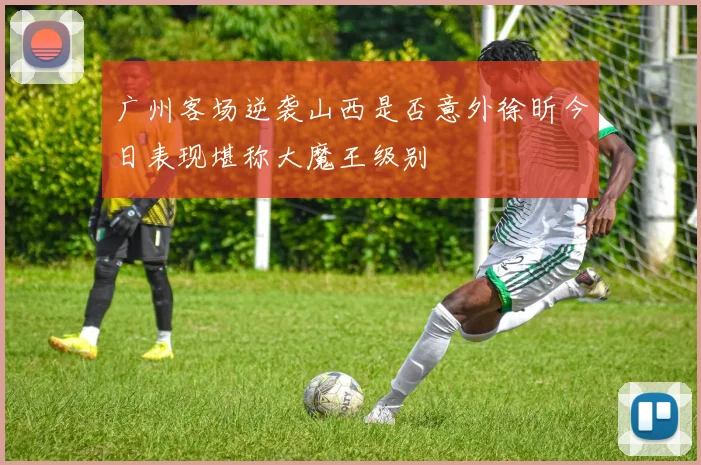 广州客场逆袭山西是否意外徐昕今日表现堪称大魔王级别