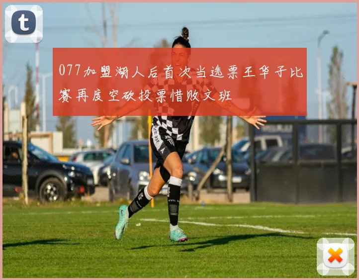 077加盟湖人后首次当选票王华子比赛再度空砍投票惜败文班