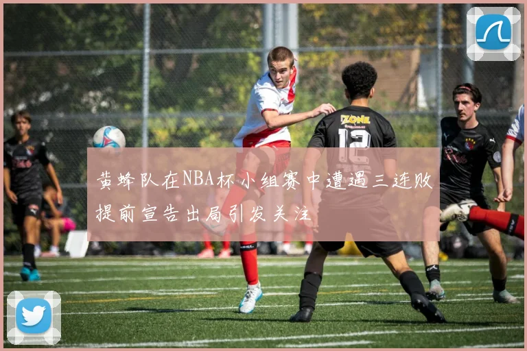 黄蜂队在NBA杯小组赛中遭遇三连败提前宣告出局引发关注