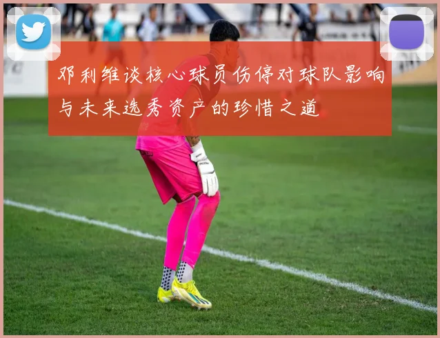 邓利维谈核心球员伤停对球队影响与未来选秀资产的珍惜之道
