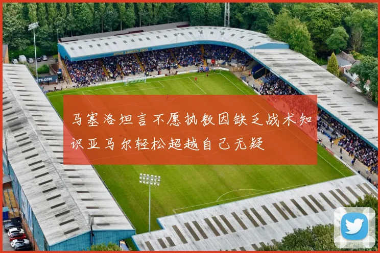 马塞洛坦言不愿执教因缺乏战术知识亚马尔轻松超越自己无疑
