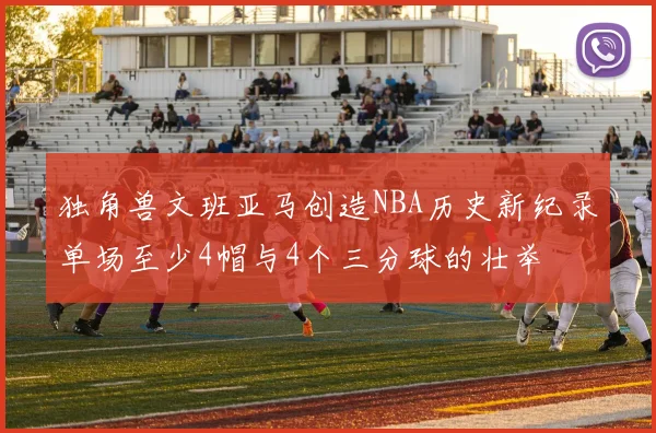 独角兽文班亚马创造NBA历史新纪录单场至少4帽与4个三分球的壮举
