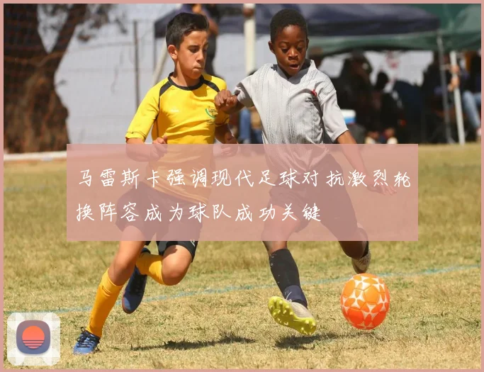 马雷斯卡强调现代足球对抗激烈轮换阵容成为球队成功关键