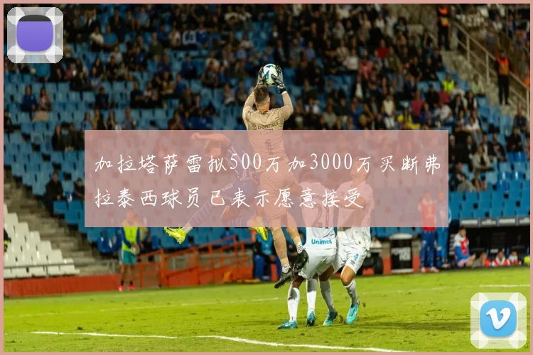 加拉塔萨雷拟500万加3000万买断弗拉泰西球员已表示愿意接受