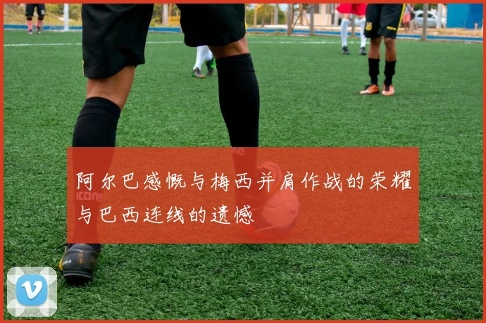 阿尔巴感慨与梅西并肩作战的荣耀与巴西连线的遗憾