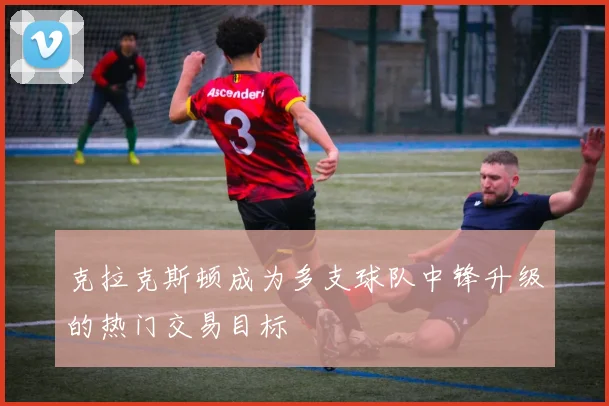 克拉克斯顿成为多支球队中锋升级的热门交易目标