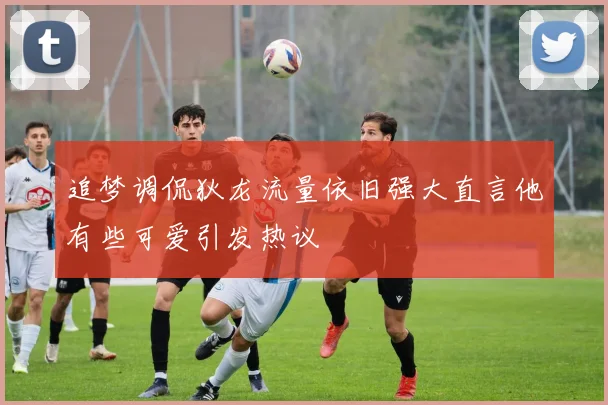 追梦调侃狄龙流量依旧强大直言他有些可爱引发热议