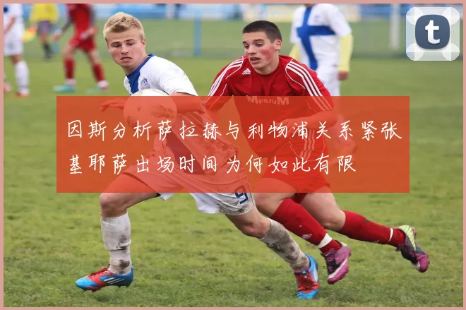 因斯分析萨拉赫与利物浦关系紧张基耶萨出场时间为何如此有限