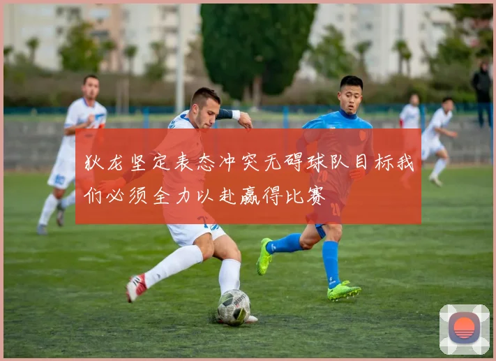 狄龙坚定表态冲突无碍球队目标我们必须全力以赴赢得比赛