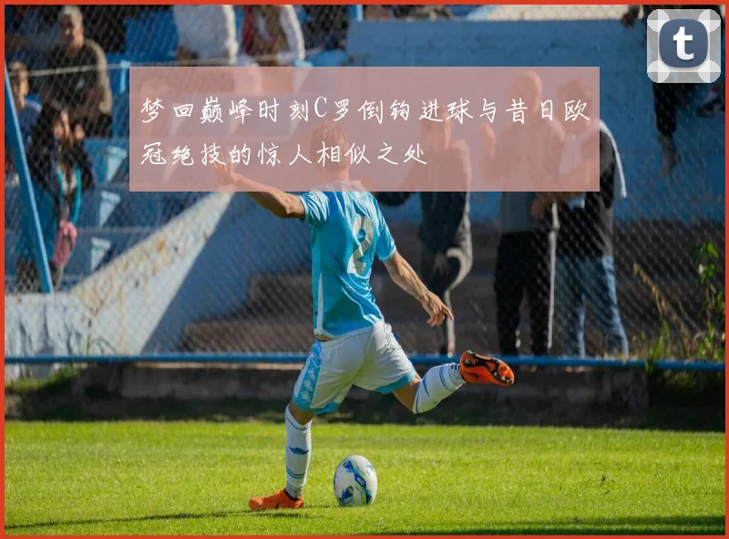 梦回巅峰时刻C罗倒钩进球与昔日欧冠绝技的惊人相似之处