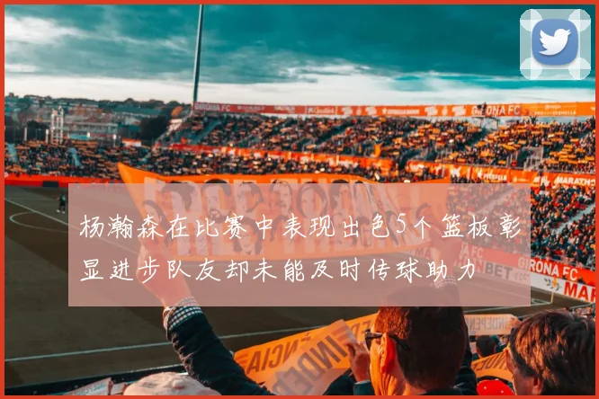 杨瀚森在比赛中表现出色5个篮板彰显进步队友却未能及时传球助力