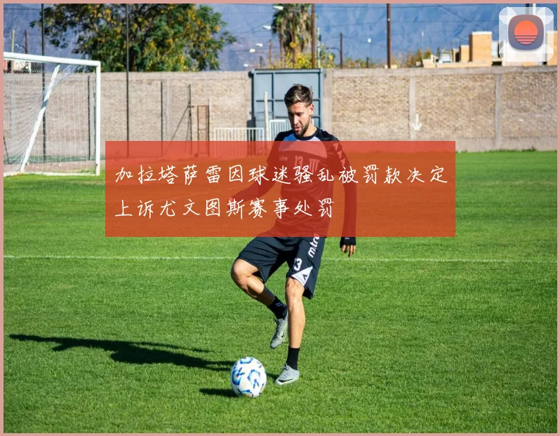 加拉塔萨雷因球迷骚乱被罚款决定上诉尤文图斯赛事处罚