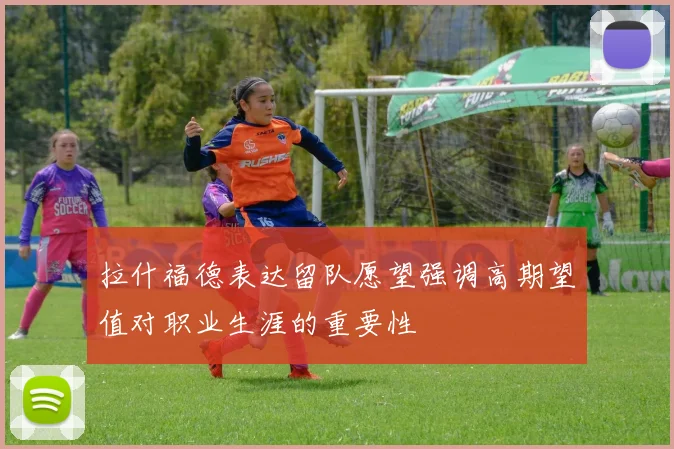 拉什福德表达留队愿望强调高期望值对职业生涯的重要性