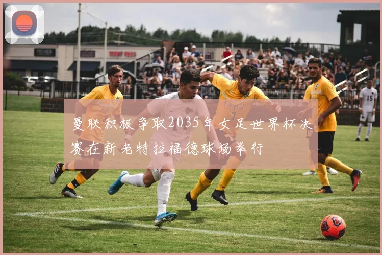 曼联积极争取2035年女足世界杯决赛在新老特拉福德球场举行