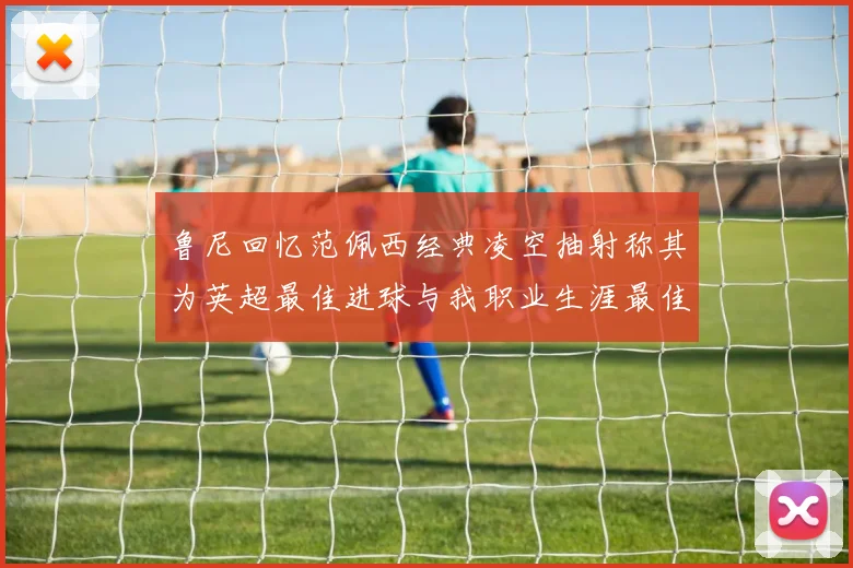 鲁尼回忆范佩西经典凌空抽射称其为英超最佳进球与我职业生涯最佳传球结合