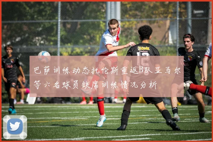 巴萨训练动态托伦斯重返B队亚马尔等六名球员缺席训练情况分析