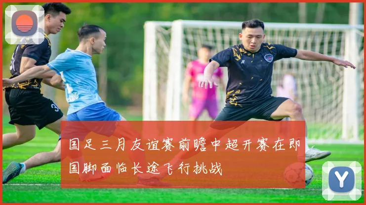 国足三月友谊赛前瞻中超开赛在即国脚面临长途飞行挑战