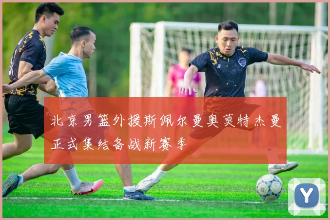 北京男篮外援斯佩尔曼奥莫特杰曼正式集结备战新赛季