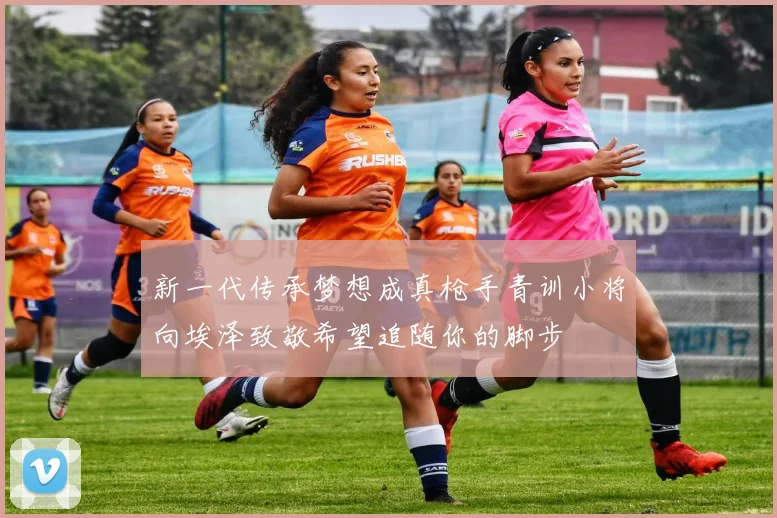 新一代传承梦想成真枪手青训小将向埃泽致敬希望追随你的脚步