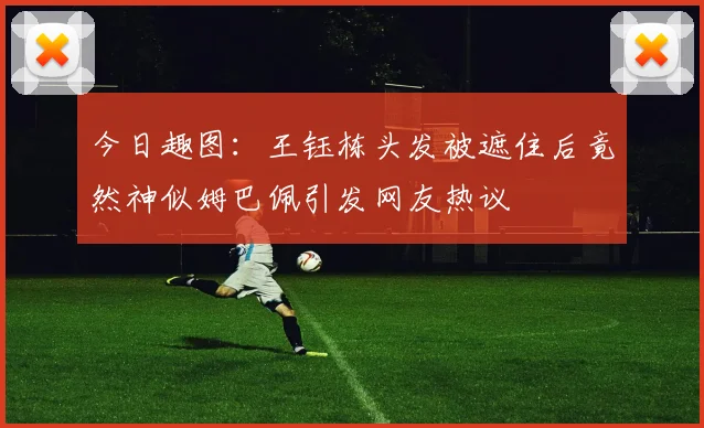 今日趣图：王钰栋头发被遮住后竟然神似姆巴佩引发网友热议