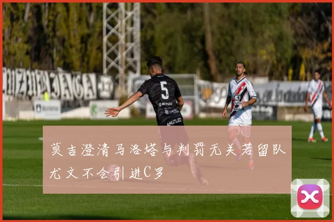 莫吉澄清马洛塔与判罚无关若留队尤文不会引进C罗