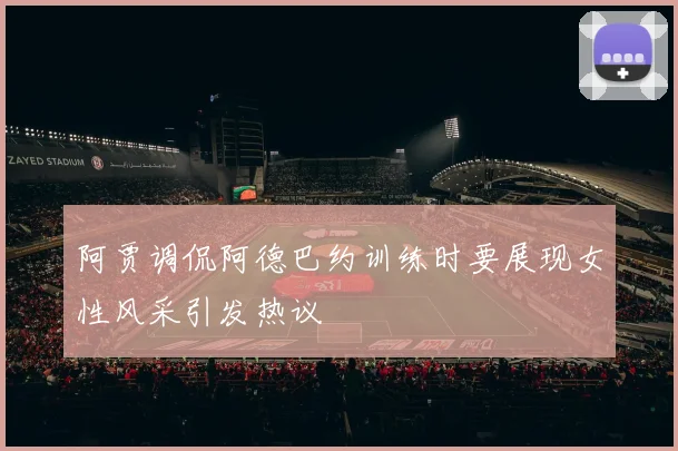 阿贾调侃阿德巴约训练时要展现女性风采引发热议