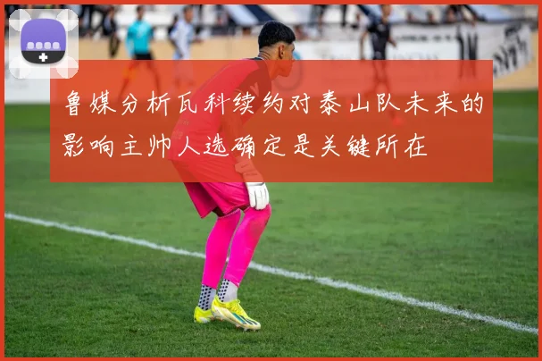 鲁媒分析瓦科续约对泰山队未来的影响主帅人选确定是关键所在