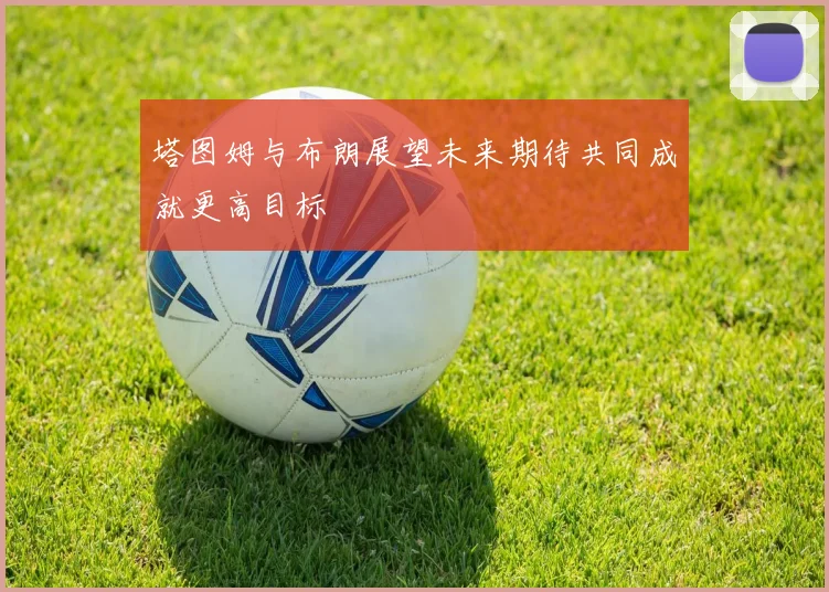 塔图姆与布朗展望未来期待共同成就更高目标