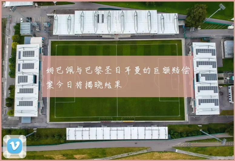 姆巴佩与巴黎圣日耳曼的巨额赔偿案今日将揭晓结果