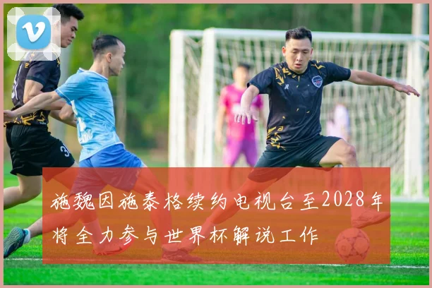 施魏因施泰格续约电视台至2028年将全力参与世界杯解说工作