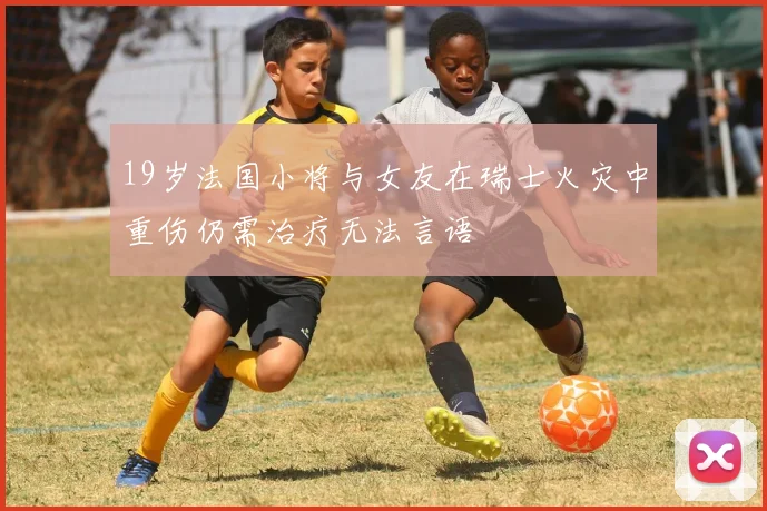 19岁法国小将与女友在瑞士火灾中重伤仍需治疗无法言语