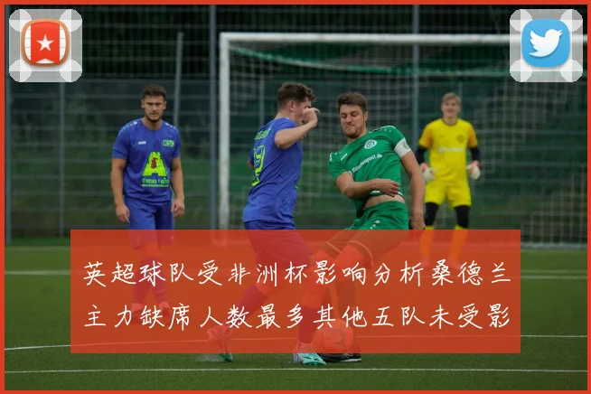 英超球队受非洲杯影响分析桑德兰主力缺席人数最多其他五队未受影响