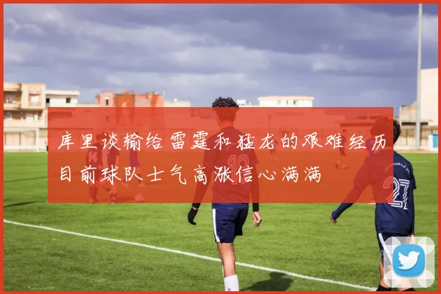 库里谈输给雷霆和猛龙的艰难经历目前球队士气高涨信心满满