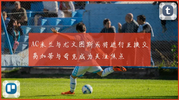 AC米兰与尤文图斯或将进行互换交易加蒂与奇克成为关注焦点