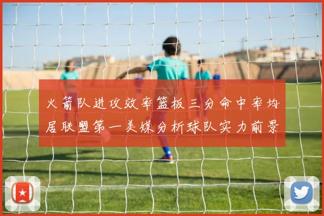 火箭队进攻效率篮板三分命中率均居联盟第一美媒分析球队实力前景