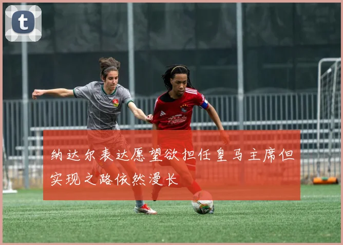 纳达尔表达愿望欲担任皇马主席但实现之路依然漫长