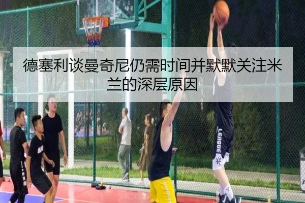 德塞利谈曼奇尼仍需时间并默默关注米兰的深层原因 | milan